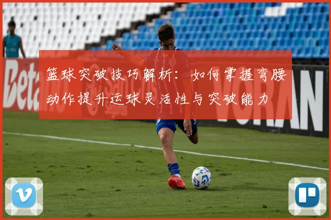 篮球突破技巧解析：如何掌握弯腰动作提升运球灵活性与突破能力