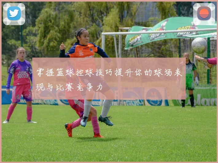 掌握篮球控球技巧提升你的球场表现与比赛竞争力