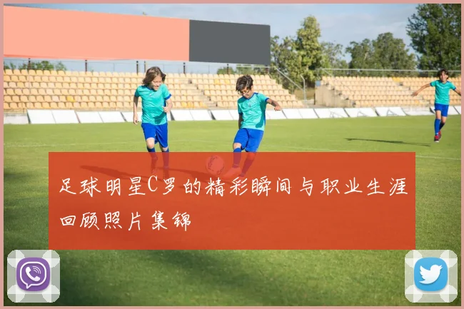 足球明星C罗的精彩瞬间与职业生涯回顾照片集锦