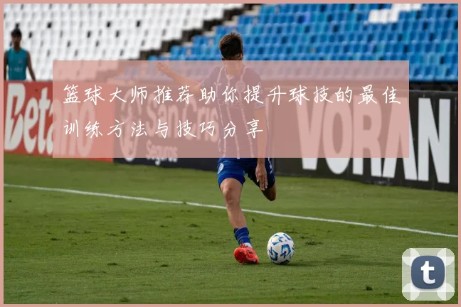 篮球大师推荐助你提升球技的最佳训练方法与技巧分享
