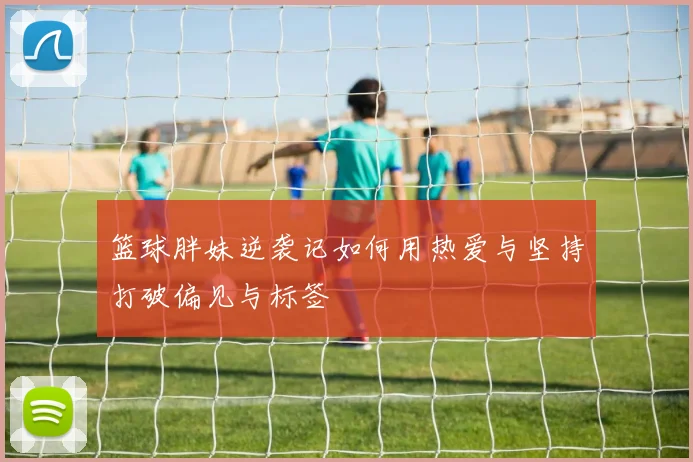 篮球胖妹逆袭记如何用热爱与坚持打破偏见与标签