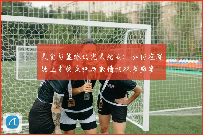 美食与篮球的完美结合：如何在赛场上享受美味与激情的双重盛宴