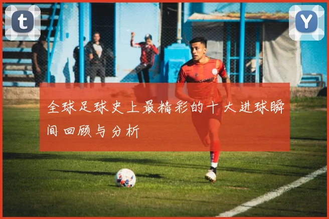 全球足球史上最精彩的十大进球瞬间回顾与分析