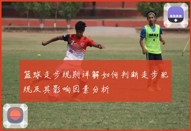 篮球走步规则详解如何判断走步犯规及其影响因素分析