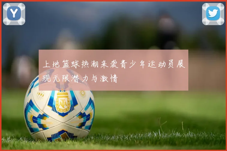上地篮球热潮来袭青少年运动员展现无限潜力与激情